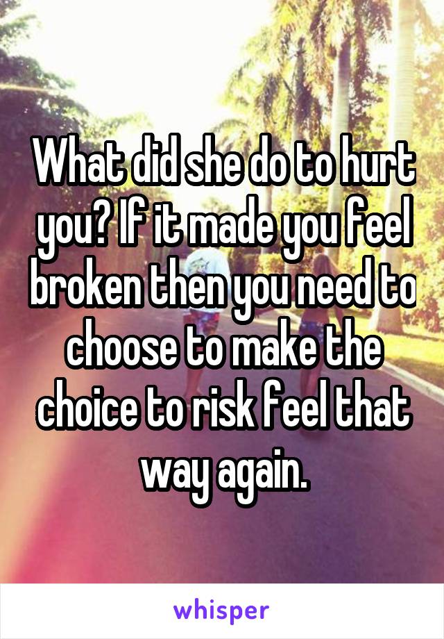What did she do to hurt you? If it made you feel broken then you need to choose to make the choice to risk feel that way again.