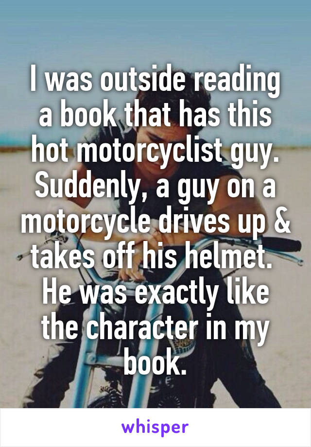 I was outside reading a book that has this hot motorcyclist guy.
Suddenly, a guy on a motorcycle drives up & takes off his helmet. 
He was exactly like the character in my book.