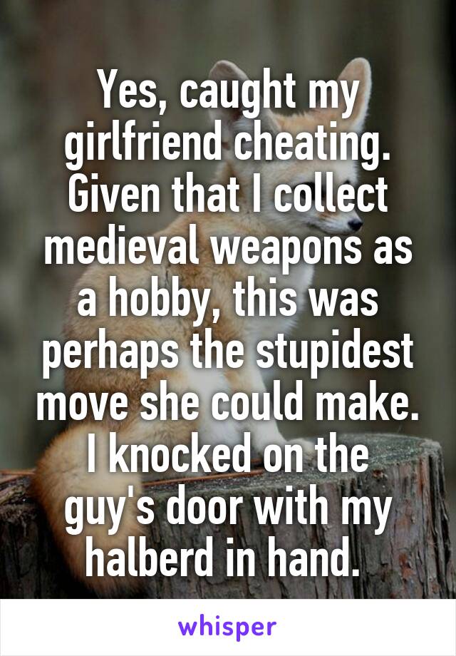 Yes, caught my girlfriend cheating.
Given that I collect medieval weapons as a hobby, this was perhaps the stupidest move she could make.
I knocked on the guy's door with my halberd in hand. 