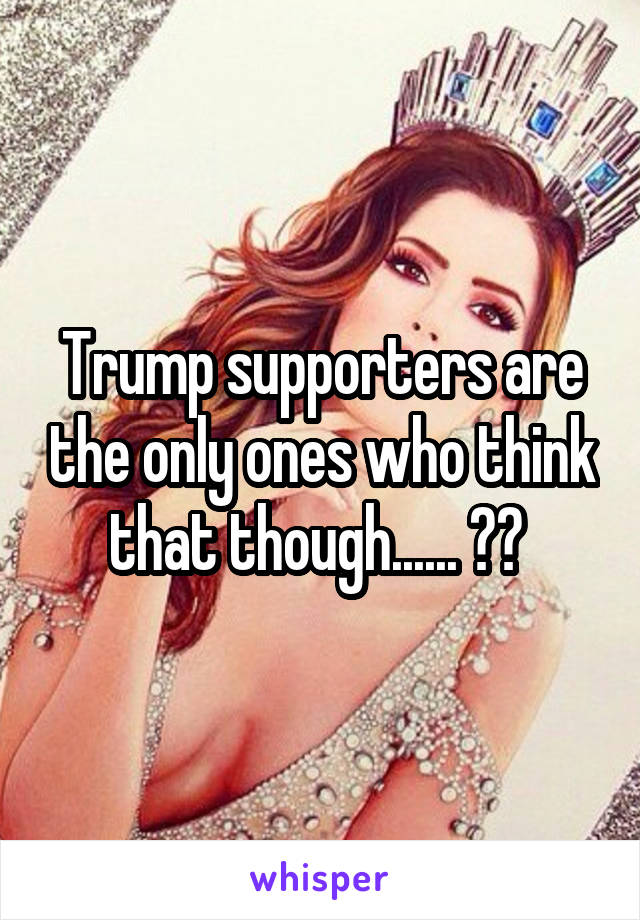 Trump supporters are the only ones who think that though...... ?? 