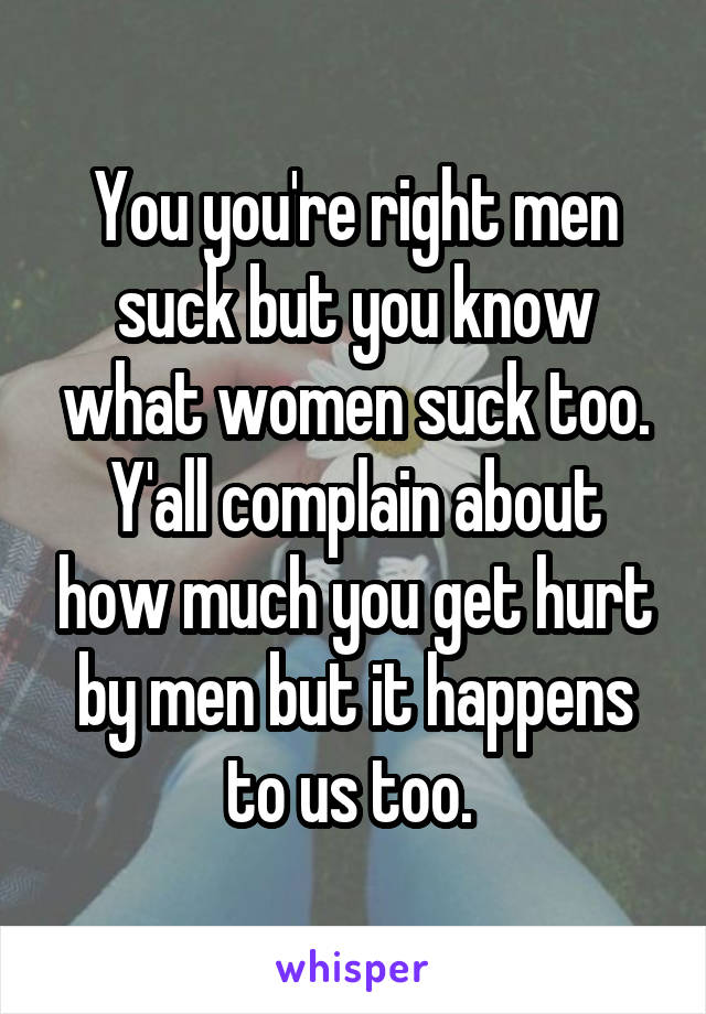 You you're right men suck but you know what women suck too. Y'all complain about how much you get hurt by men but it happens to us too. 