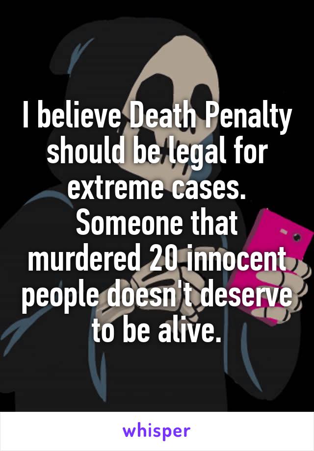 I believe Death Penalty should be legal for extreme cases. Someone that murdered 20 innocent people doesn't deserve to be alive.