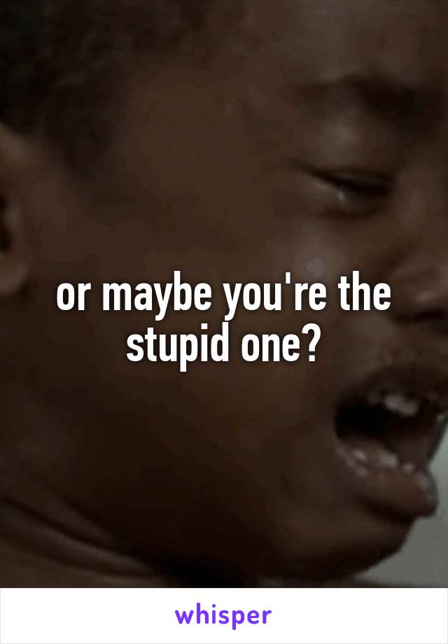 or maybe you're the stupid one?