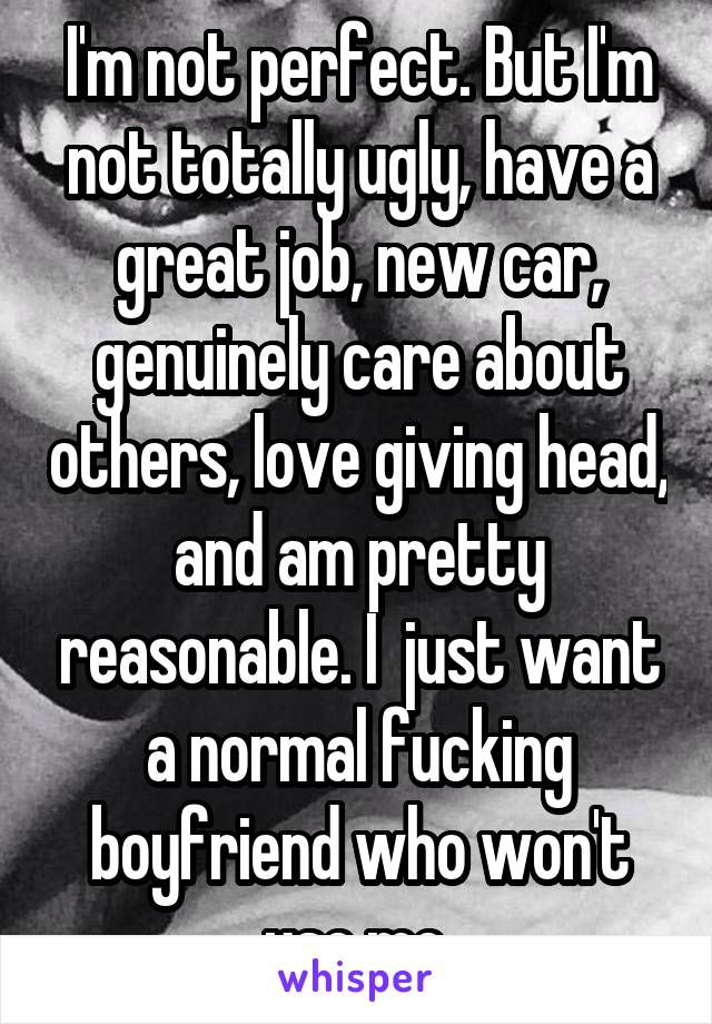 I'm not perfect. But I'm not totally ugly, have a great job, new car, genuinely care about others, love giving head, and am pretty reasonable. I  just want a normal fucking boyfriend who won't use me.