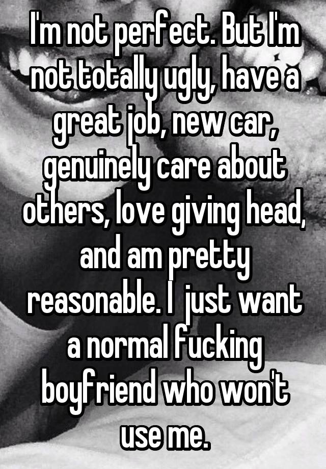 I'm not perfect. But I'm not totally ugly, have a great job, new car, genuinely care about others, love giving head, and am pretty reasonable. I  just want a normal fucking boyfriend who won't use me.