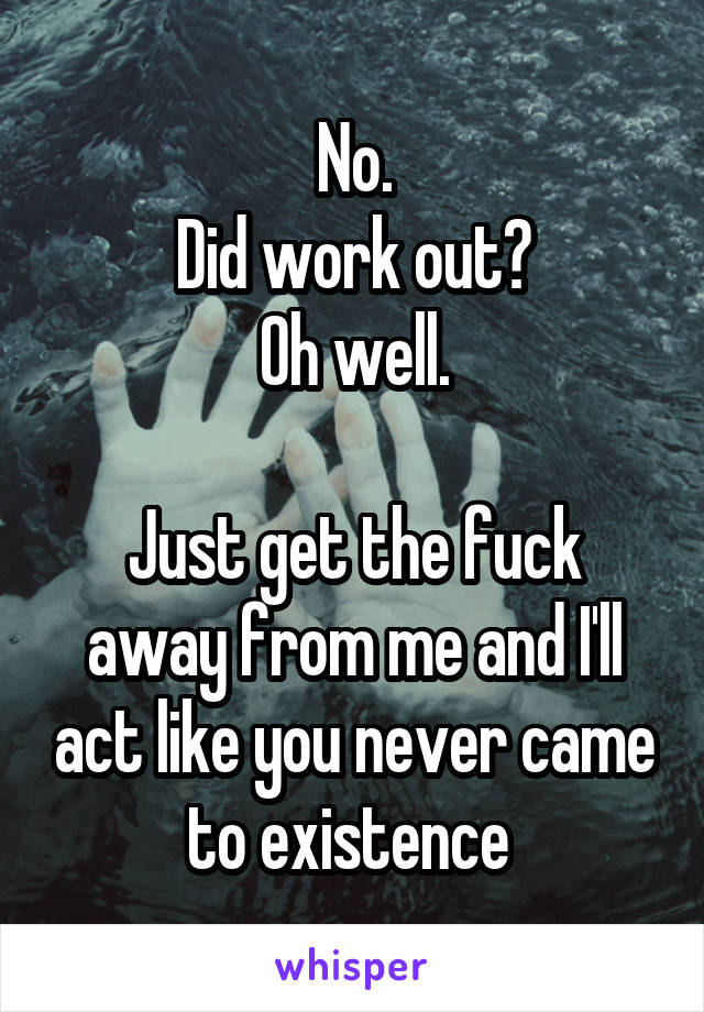 No.
Did work out?
Oh well.

Just get the fuck away from me and I'll act like you never came to existence 