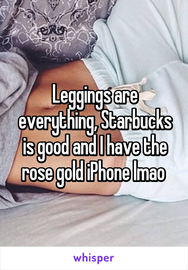 Leggings are everything, Starbucks is good and I have the rose gold iPhone lmao 