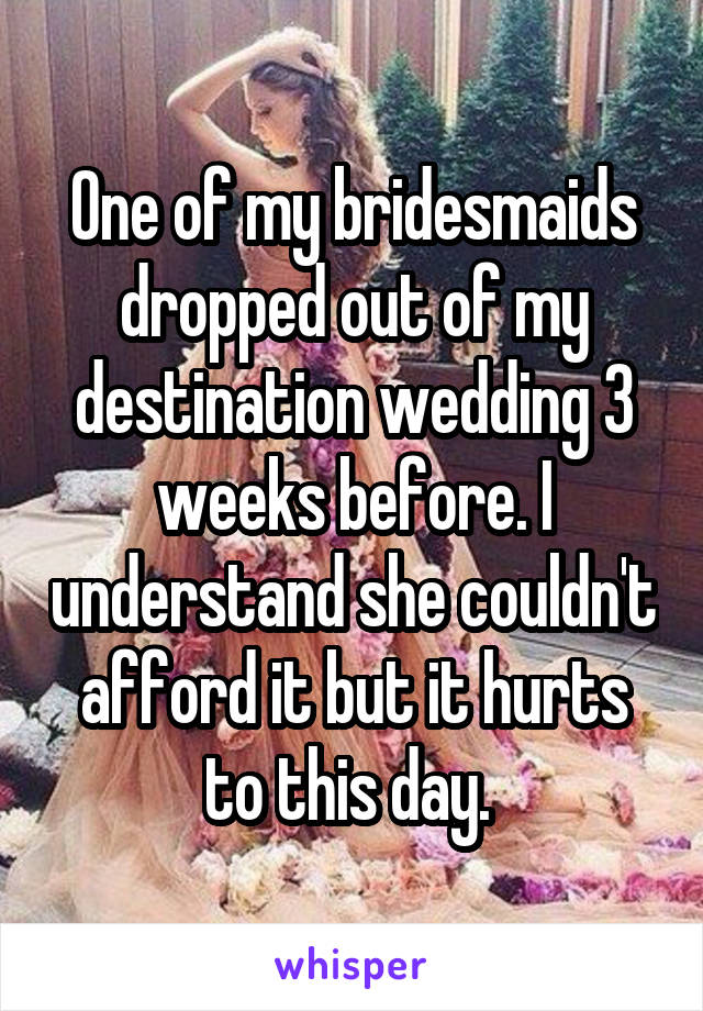 One of my bridesmaids dropped out of my destination wedding 3 weeks before. I understand she couldn't afford it but it hurts to this day. 
