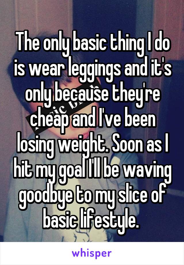 The only basic thing I do is wear leggings and it's only because they're cheap and I've been losing weight. Soon as I hit my goal I'll be waving goodbye to my slice of basic lifestyle. 