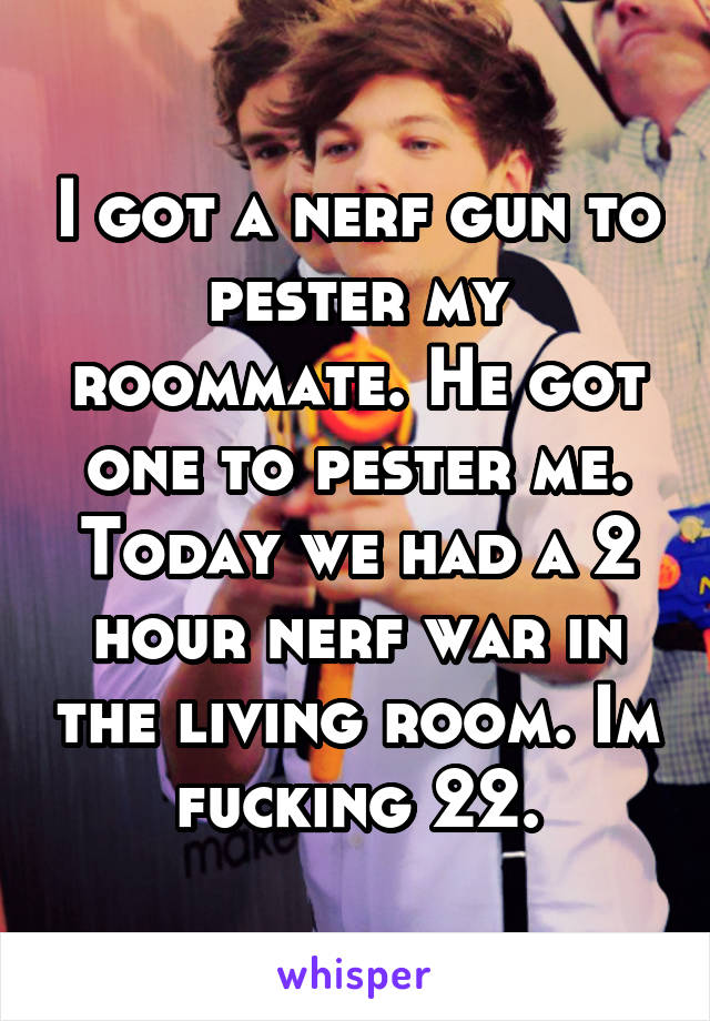 I got a nerf gun to pester my roommate. He got one to pester me. Today we had a 2 hour nerf war in the living room. Im fucking 22.