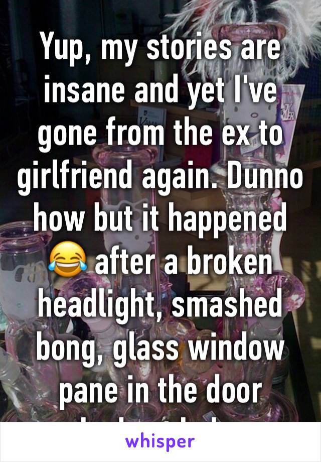 Yup, my stories are insane and yet I've gone from the ex to girlfriend again. Dunno how but it happened 😂 after a broken headlight, smashed bong, glass window pane in the door smashed ect haha oops