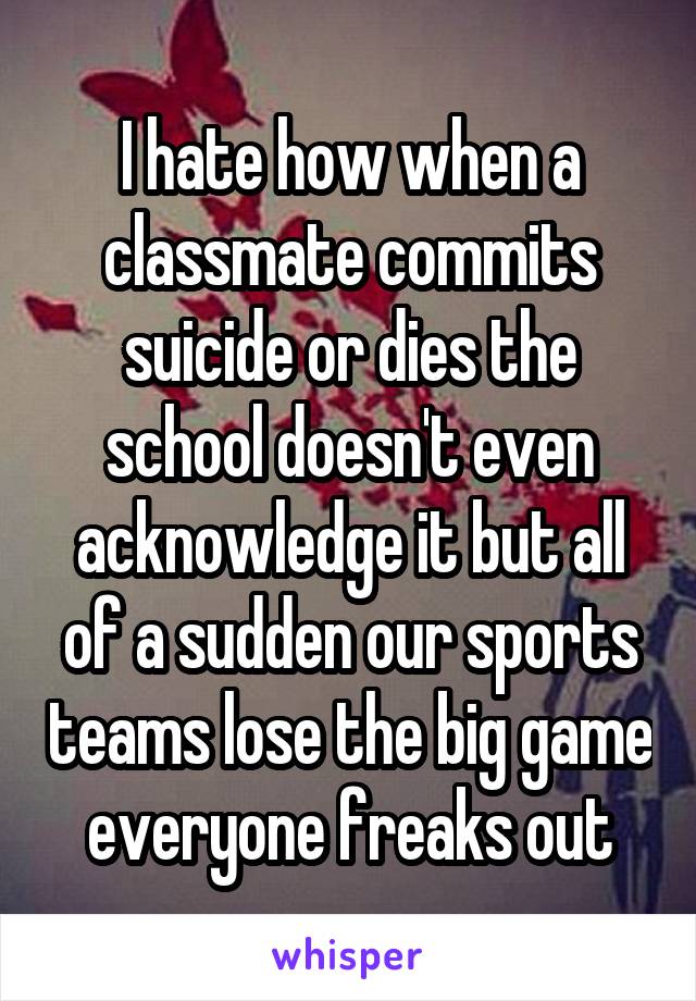I hate how when a classmate commits suicide or dies the school doesn't even acknowledge it but all of a sudden our sports teams lose the big game everyone freaks out