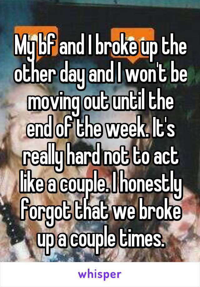 My bf and I broke up the other day and I won't be moving out until the end of the week. It's really hard not to act like a couple. I honestly forgot that we broke up a couple times.