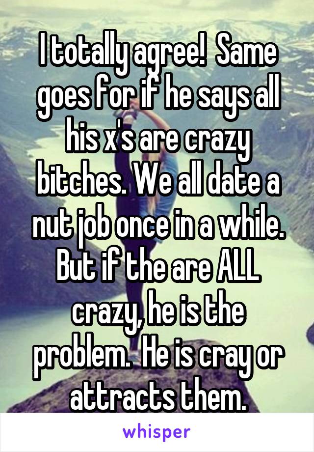 I totally agree!  Same goes for if he says all his x's are crazy bitches. We all date a nut job once in a while. But if the are ALL crazy, he is the problem.  He is cray or attracts them.