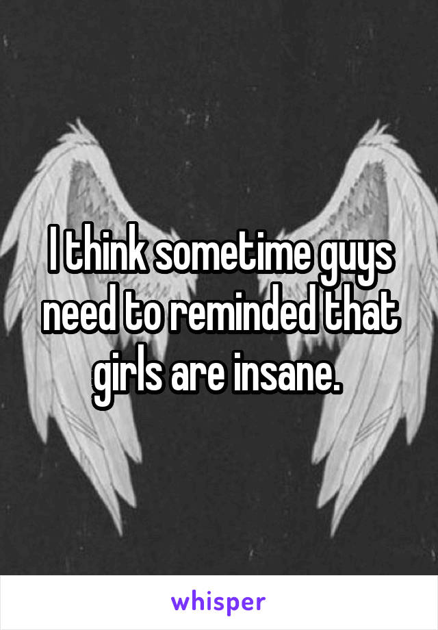 I think sometime guys need to reminded that girls are insane. 