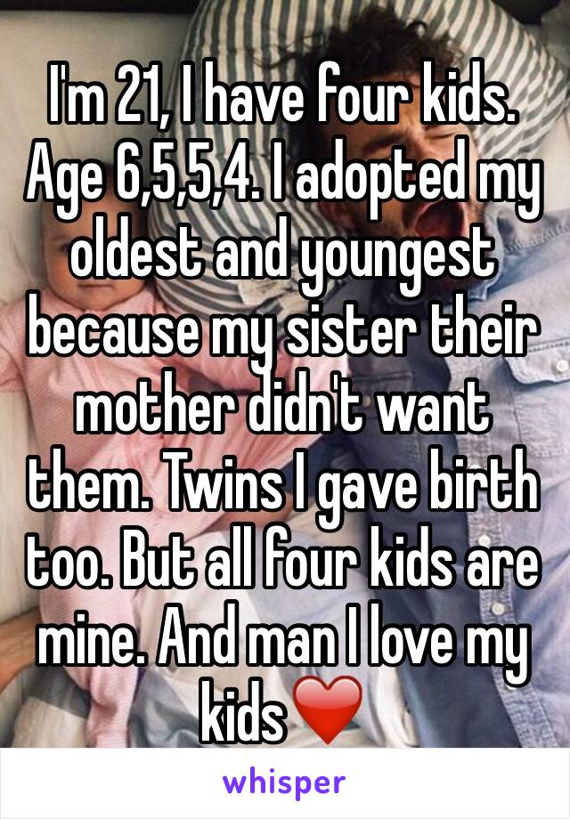I'm 21, I have four kids. Age 6,5,5,4. I adopted my oldest and youngest because my sister their mother didn't want them. Twins I gave birth too. But all four kids are mine. And man I love my kids❤️️