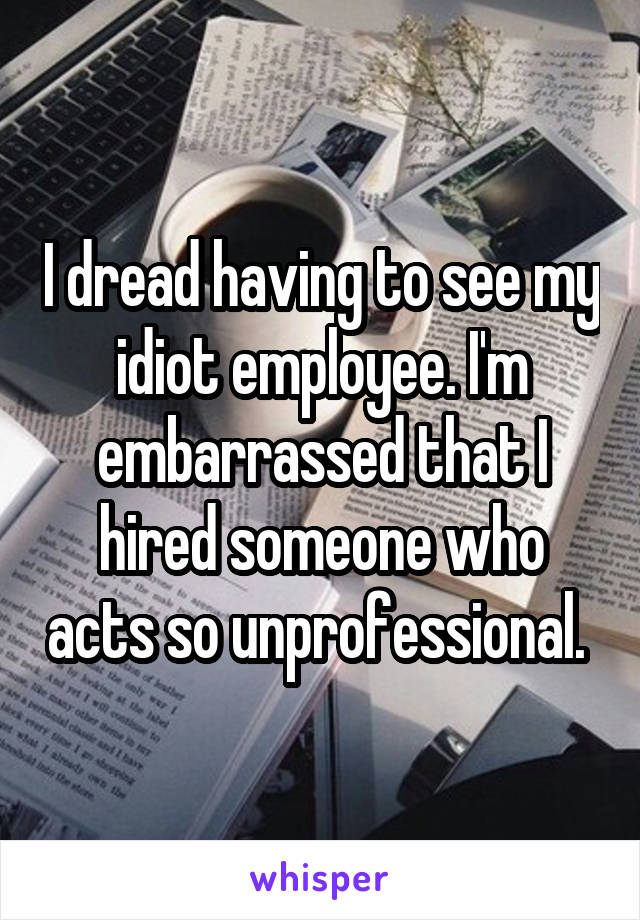 I dread having to see my idiot employee. I'm embarrassed that I hired someone who acts so unprofessional. 