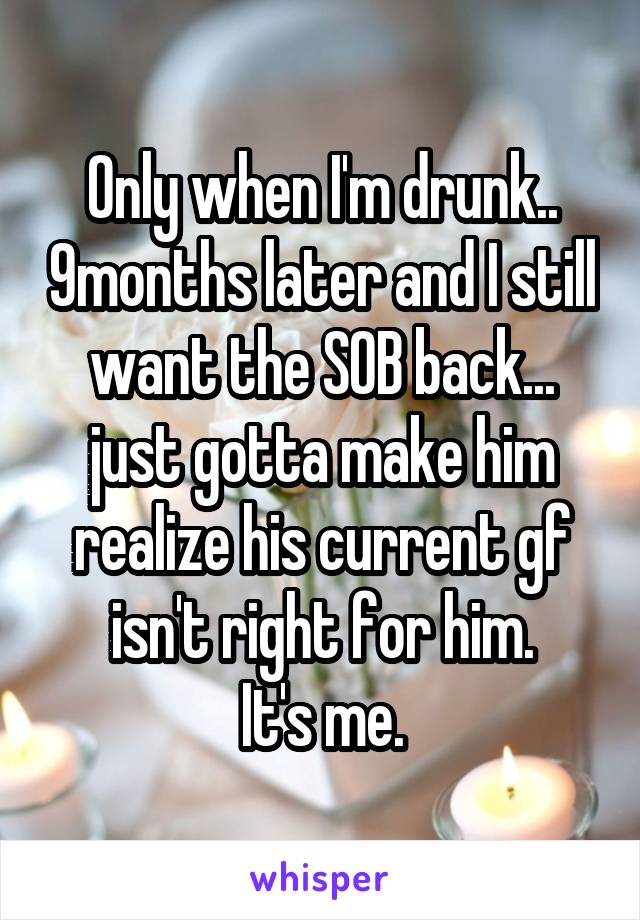 Only when I'm drunk.. 9months later and I still want the SOB back... just gotta make him realize his current gf isn't right for him.
It's me.