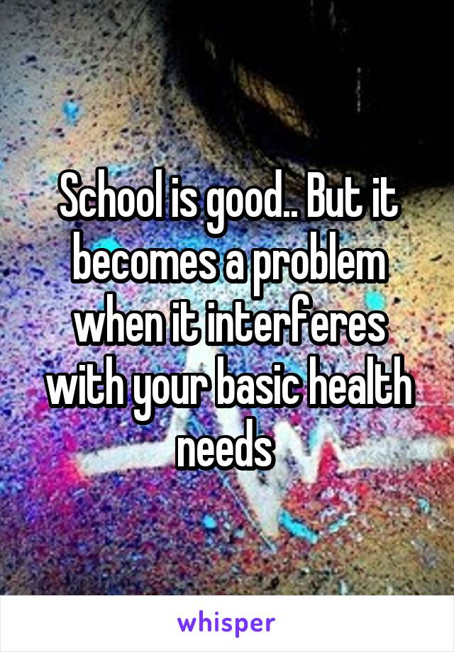 School is good.. But it becomes a problem when it interferes with your basic health needs 