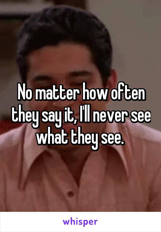 No matter how often they say it, I'll never see what they see. 