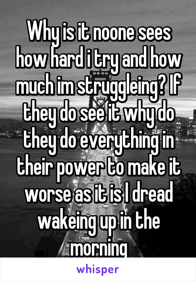 Why is it noone sees how hard i try and how much im struggleing? If they do see it why do they do everything in their power to make it worse as it is I dread wakeing up in the morning