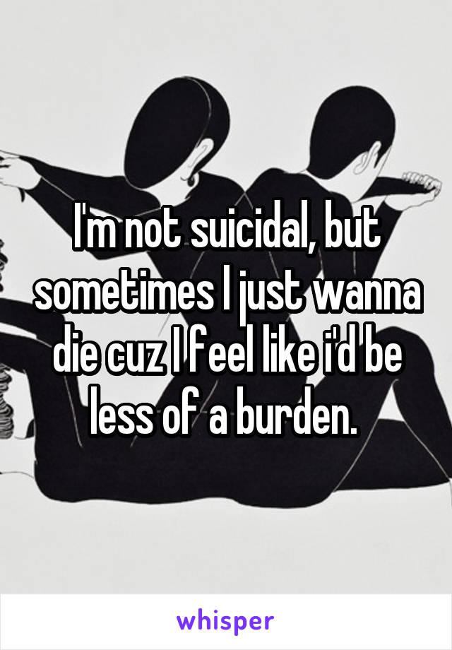 I'm not suicidal, but sometimes I just wanna die cuz I feel like i'd be less of a burden. 