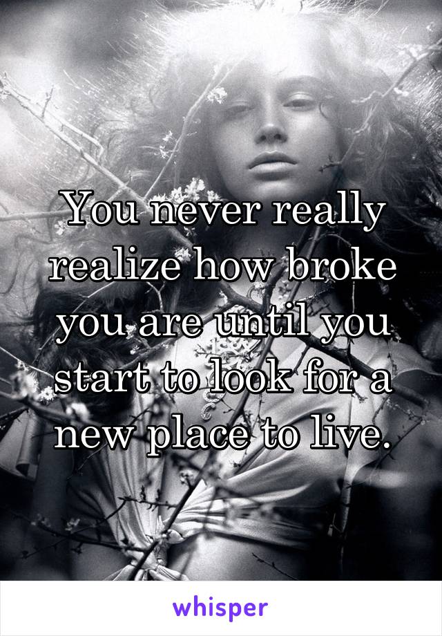 You never really realize how broke you are until you start to look for a new place to live.
