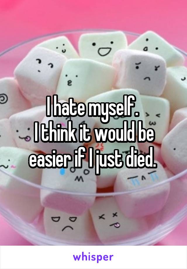 I hate myself. 
I think it would be easier if I just died. 