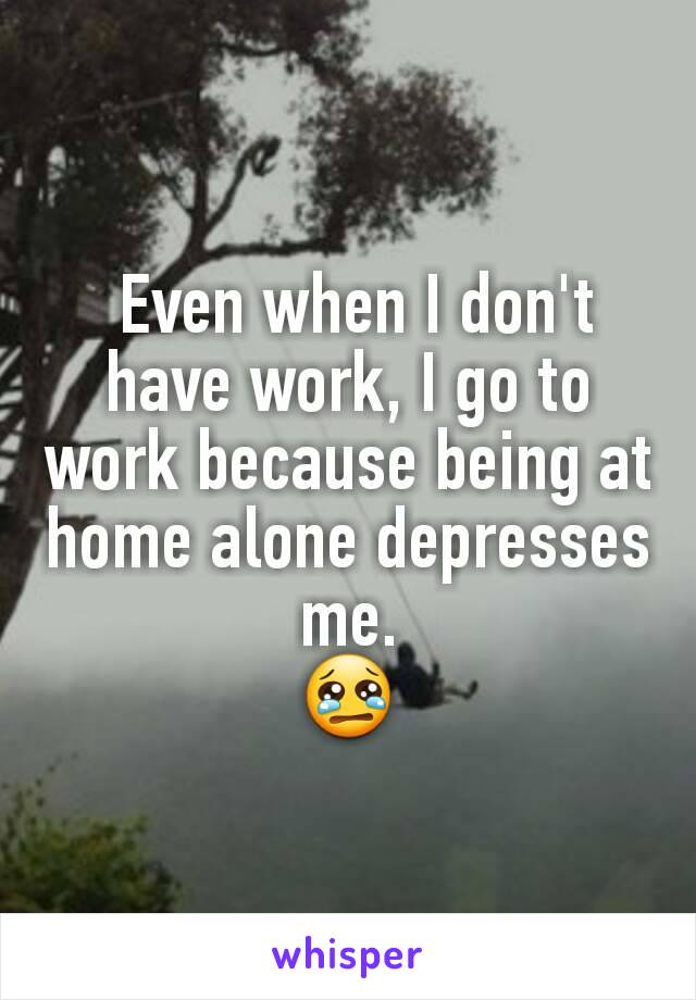  Even when I don't have work, I go to work because being at home alone depresses me.
😢
