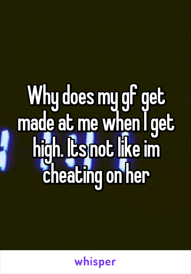 Why does my gf get made at me when I get high. Its not like im cheating on her