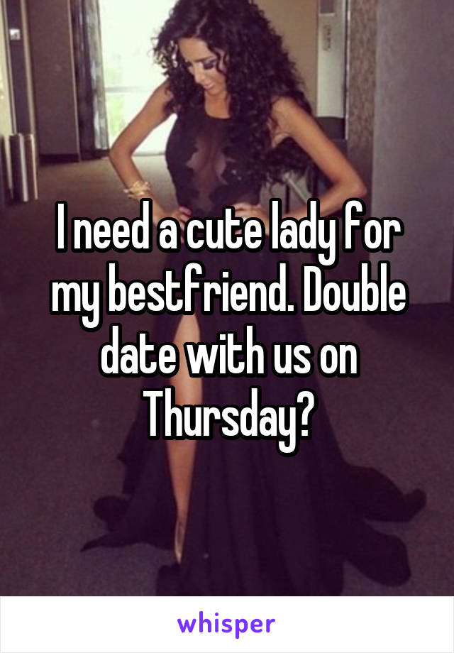 I need a cute lady for my bestfriend. Double date with us on Thursday?