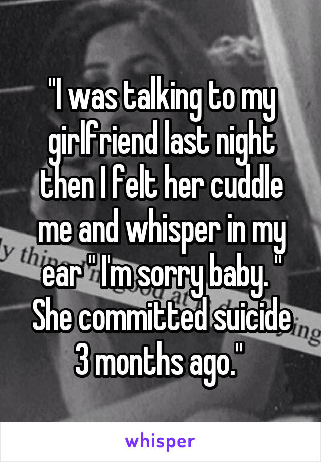 "I was talking to my girlfriend last night then I felt her cuddle me and whisper in my ear " I'm sorry baby. "
She committed suicide 3 months ago." 