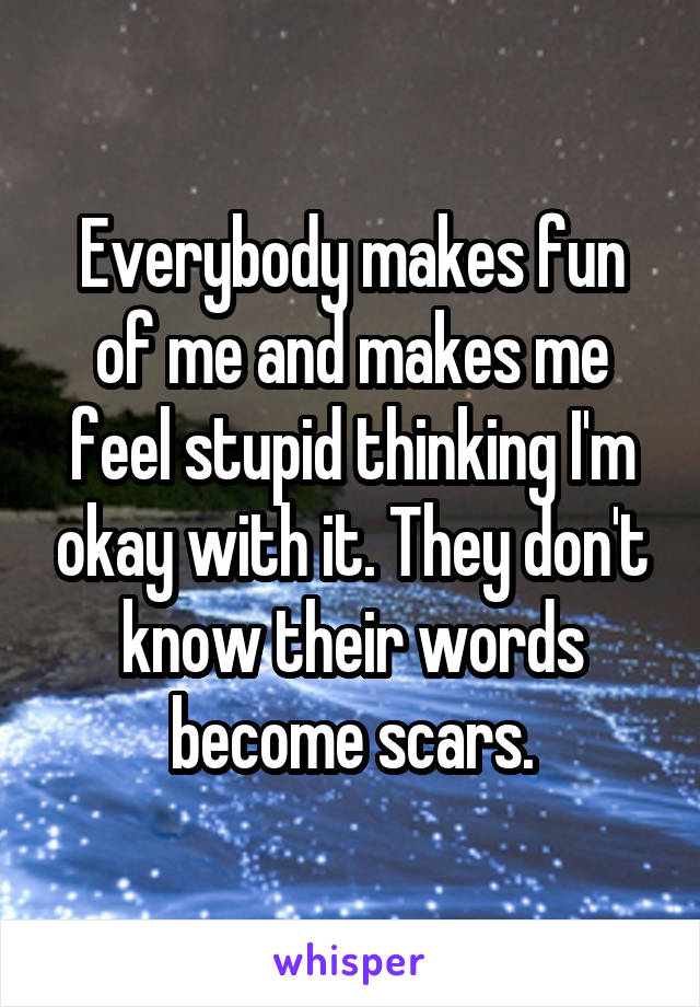 Everybody makes fun of me and makes me feel stupid thinking I'm okay with it. They don't know their words become scars.