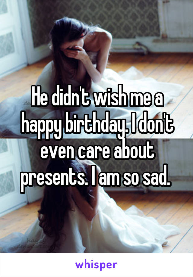 He didn't wish me a happy birthday. I don't even care about presents. I am so sad. 