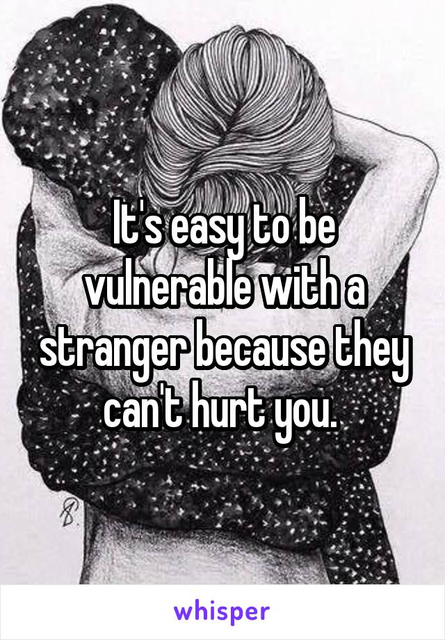 It's easy to be vulnerable with a stranger because they can't hurt you. 