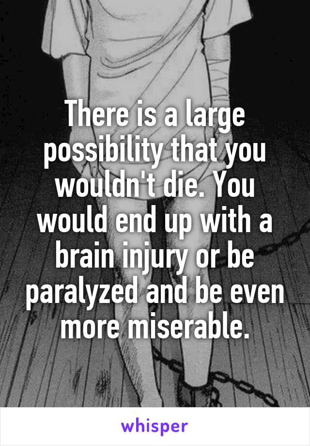 There is a large possibility that you wouldn't die. You would end up with a brain injury or be paralyzed and be even more miserable.