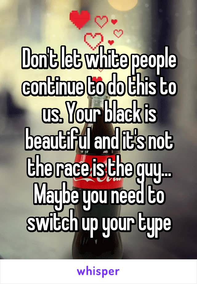 Don't let white people continue to do this to us. Your black is beautiful and it's not the race is the guy... Maybe you need to switch up your type