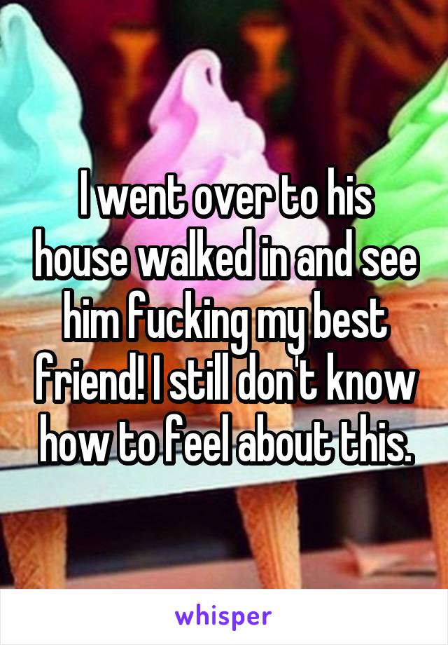 I went over to his house walked in and see him fucking my best friend! I still don't know how to feel about this.