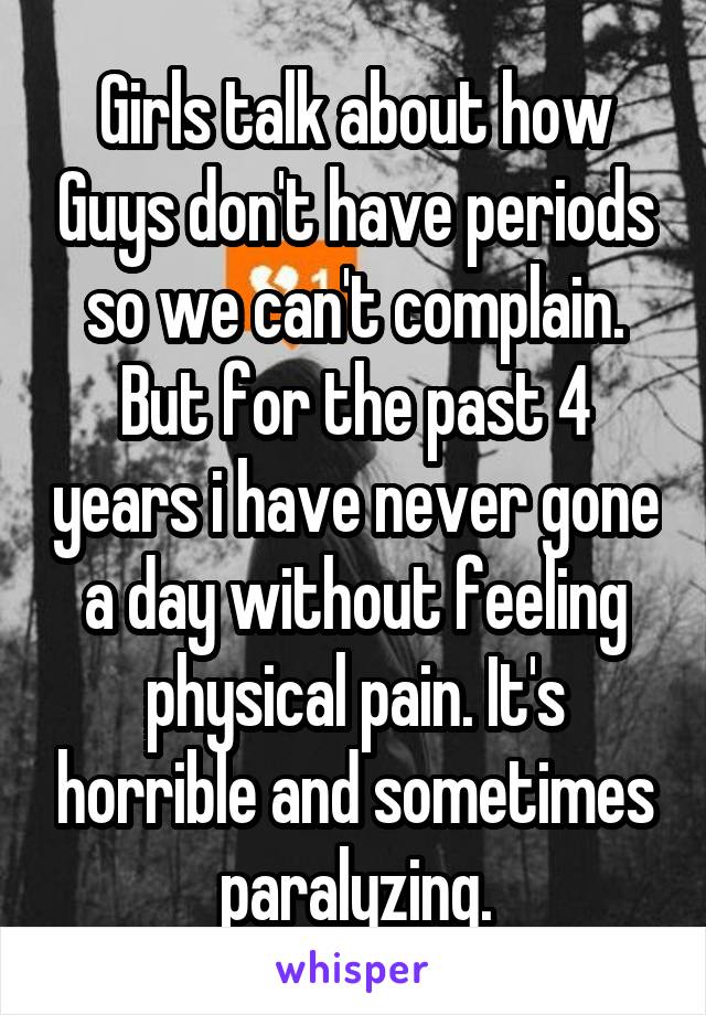 Girls talk about how Guys don't have periods so we can't complain. But for the past 4 years i have never gone a day without feeling physical pain. It's horrible and sometimes paralyzing.