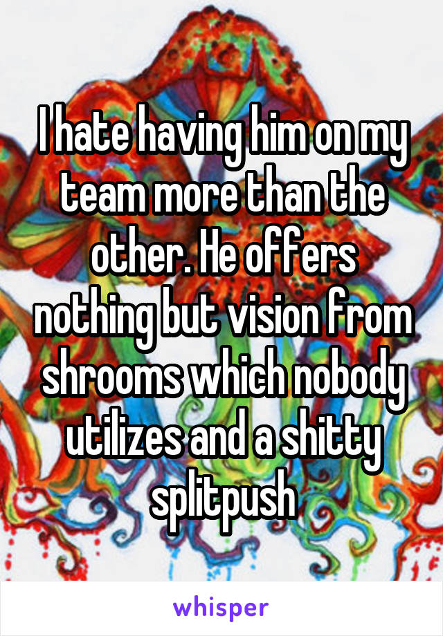 I hate having him on my team more than the other. He offers nothing but vision from shrooms which nobody utilizes and a shitty splitpush