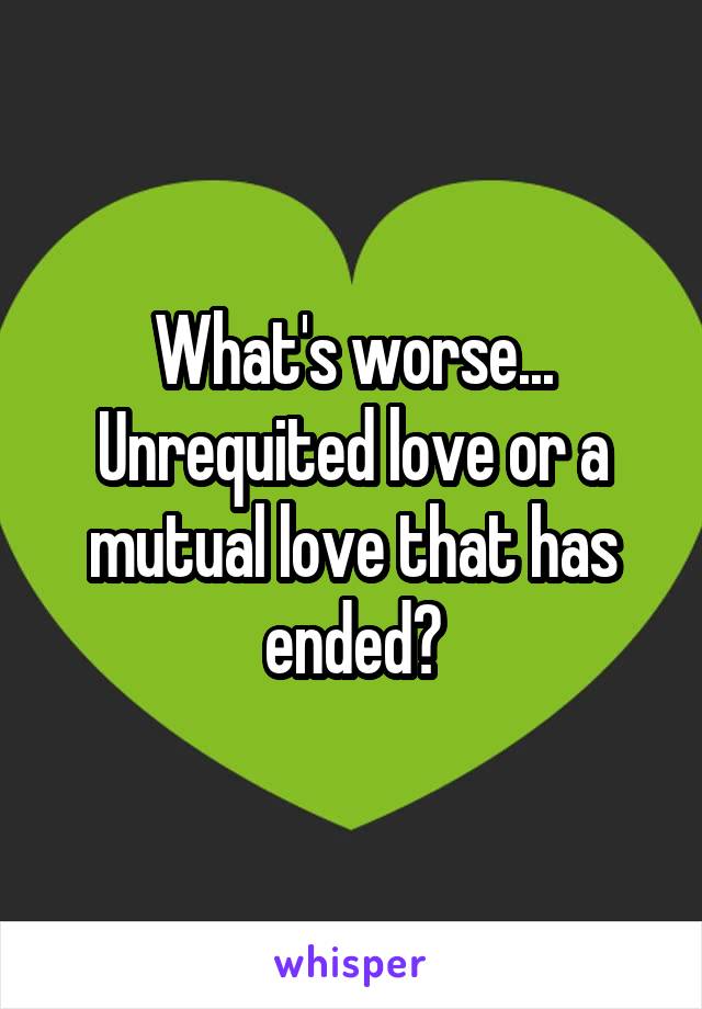 What's worse... Unrequited love or a mutual love that has ended?