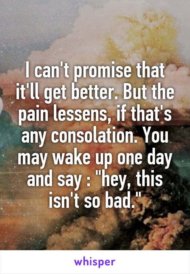 I can't promise that it'll get better. But the pain lessens, if that's any consolation. You may wake up one day and say : "hey, this isn't so bad."