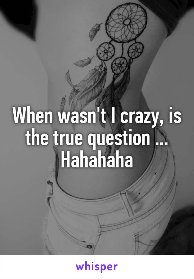 When wasn't I crazy, is the true question ...
Hahahaha