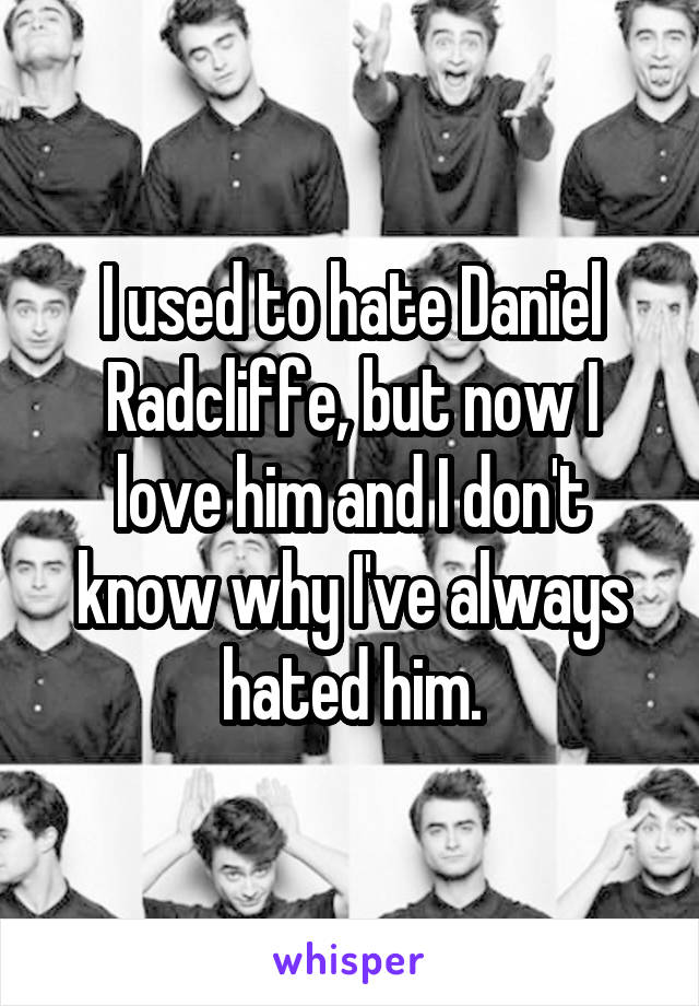 I used to hate Daniel Radcliffe, but now I love him and I don't know why I've always hated him.