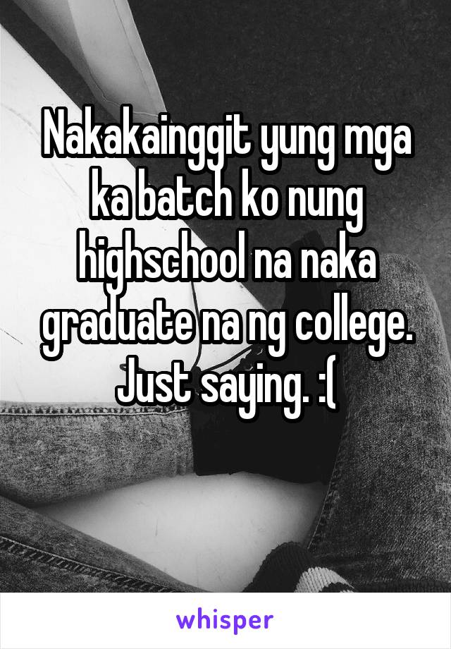 Nakakainggit yung mga ka batch ko nung highschool na naka graduate na ng college. Just saying. :(

