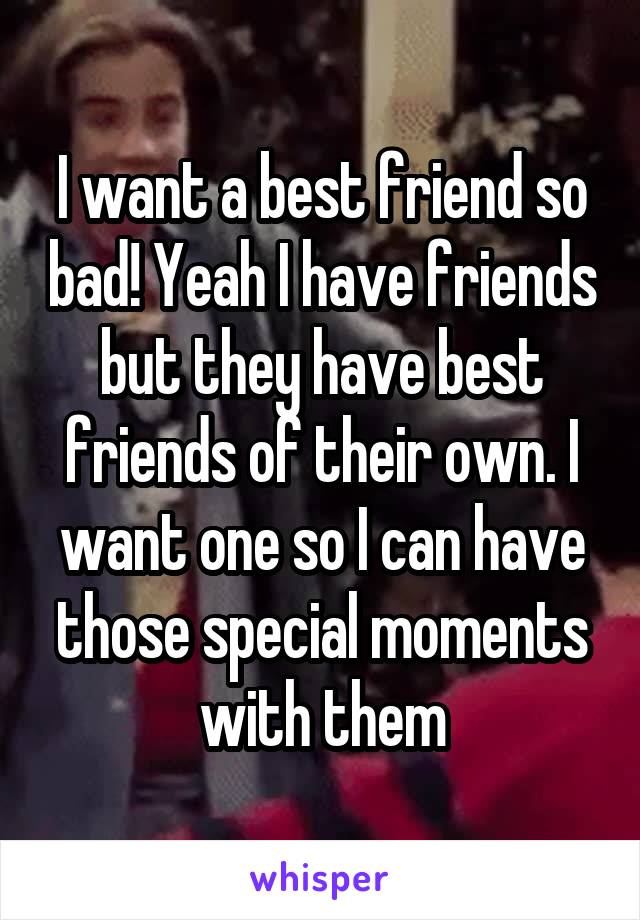I want a best friend so bad! Yeah I have friends but they have best friends of their own. I want one so I can have those special moments with them