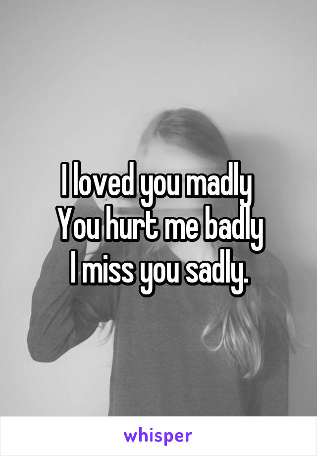 I loved you madly 
You hurt me badly
I miss you sadly.