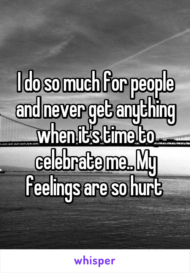 I do so much for people and never get anything when it's time to celebrate me.. My feelings are so hurt 
