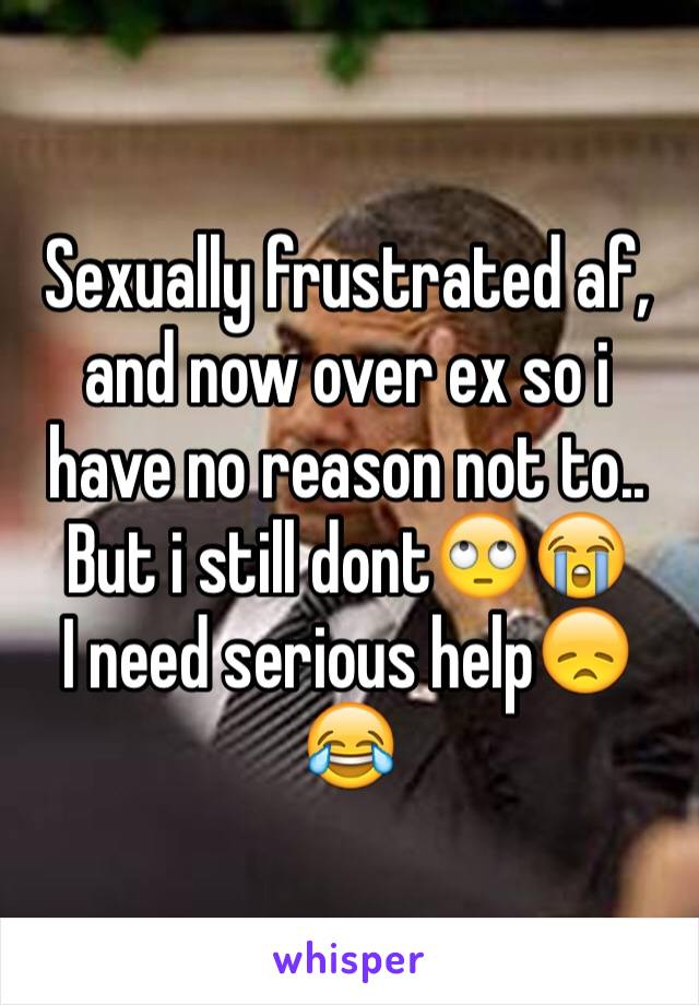 Sexually frustrated af, and now over ex so i have no reason not to.. But i still dont🙄😭 
I need serious help😞😂