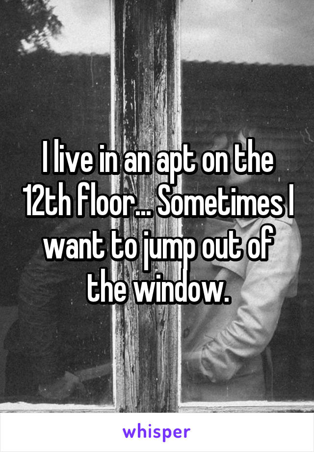 I live in an apt on the 12th floor... Sometimes I want to jump out of the window.